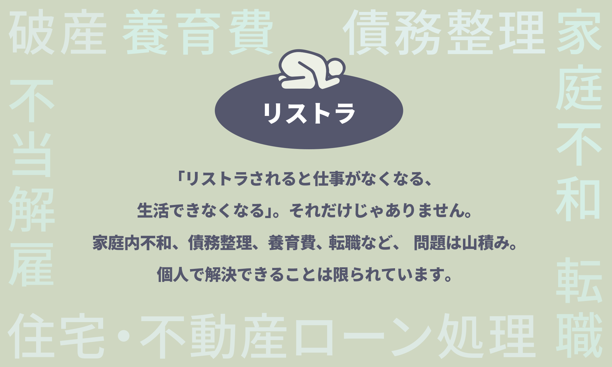 「リストラされると仕事がなくなる、生活できなくなる」。それだけじゃありません。家庭内不和、債務整理、養育費、転職など、問題は山積み。個人で解決できることは限られています。私たちがいます。リストラされたら、まず電話ください。様々なお悩みを解決すべくサポートいたします。