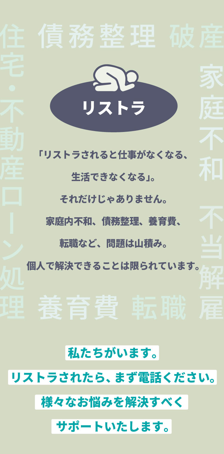 「リストラされると仕事がなくなる、生活できなくなる」。それだけじゃありません。家庭内不和、債務整理、養育費、転職など、問題は山積み。個人で解決できることは限られています。私たちがいます。リストラされたら、まず電話ください。様々なお悩みを解決すべくサポートいたします。