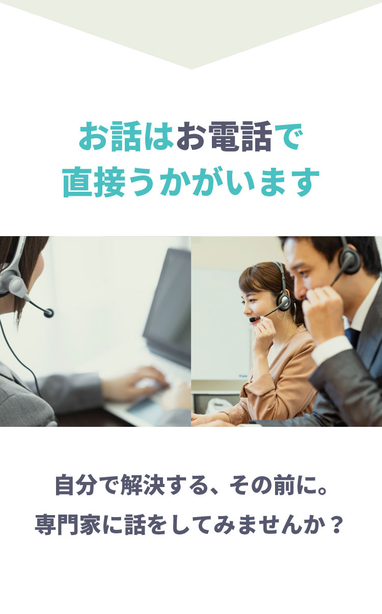 お話はお電話で直接うかがいます。自分で解決する、その前に。専門家に話をしてみませんか？